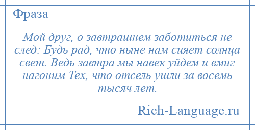 
    Мой друг, о завтрашнем заботиться не след: Будь рад, что ныне нам сияет солнца свет. Ведь завтра мы навек уйдем и вмиг нагоним Тех, что отсель ушли за восемь тысяч лет.