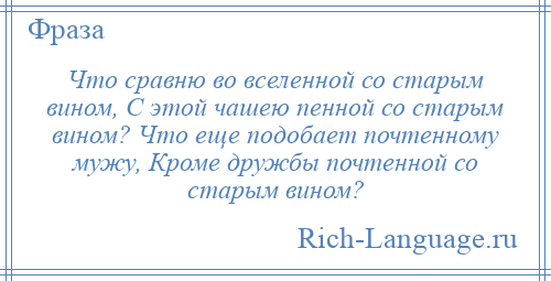
    Что сравню во вселенной со старым вином, С этой чашею пенной со старым вином? Что еще подобает почтенному мужу, Кроме дружбы почтенной со старым вином?