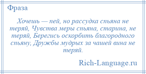 
    Хочешь — пей, но рассудка спьяна не теряй, Чувства меры спьяна, старина, не теряй, Берегись оскорбить благородного спьяну, Дружбы мудрых за чашей вина не теряй.