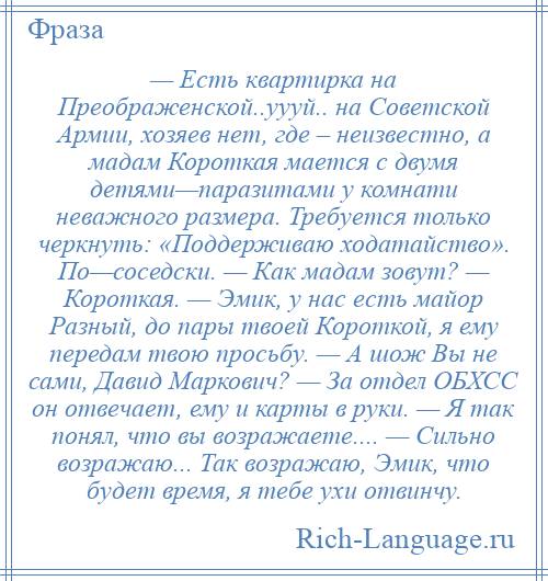 
    — Есть квартирка на Преображенской..уууй.. на Советской Армии, хозяев нет, где – неизвестно, а мадам Короткая мается с двумя детями—паразитами у комнати неважного размера. Требуется только черкнуть: «Поддерживаю ходатайство». По—соседски. — Как мадам зовут? — Короткая. — Эмик, у нас есть майор Разный, до пары твоей Короткой, я ему передам твою просьбу. — А шож Вы не сами, Давид Маркович? — За отдел ОБХСС он отвечает, ему и карты в руки. — Я так понял, что вы возражаете.... — Сильно возражаю... Так возражаю, Эмик, что будет время, я тебе ухи отвинчу.