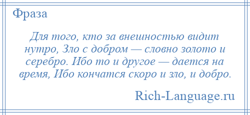
    Для того, кто за внешностью видит нутро, Зло с добром — словно золото и серебро. Ибо то и другое — дается на время, Ибо кончатся скоро и зло, и добро.