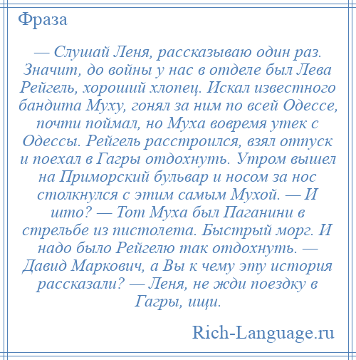 
    — Слушай Леня, рассказываю один раз. Значит, до войны у нас в отделе был Лева Рейгель, хороший хлопец. Искал известного бандита Муху, гонял за ним по всей Одессе, почти поймал, но Муха вовремя утек с Одессы. Рейгель расстроился, взял отпуск и поехал в Гагры отдохнуть. Утром вышел на Приморский бульвар и носом за нос столкнулся с этим самым Мухой. — И што? — Тот Муха был Паганини в стрельбе из пистолета. Быстрый морг. И надо было Рейгелю так отдохнуть. — Давид Маркович, а Вы к чему эту история рассказали? — Леня, не жди поездку в Гагры, ищи.