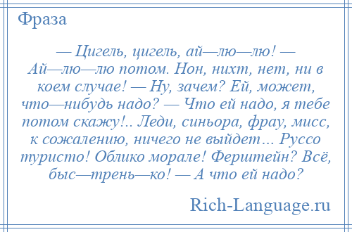 
    — Цигель, цигель, ай—лю—лю! — Ай—лю—лю потом. Нон, нихт, нет, ни в коем случае! — Ну, зачем? Ей, может, что—нибудь надо? — Что ей надо, я тебе потом скажу!.. Леди, синьора, фрау, мисс, к сожалению, ничего не выйдет… Руссо туристо! Облико морале! Ферштейн? Всё, быс—трень—ко! — А что ей надо?