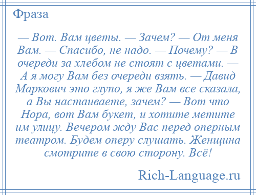 
    — Вот. Вам цветы. — Зачем? — От меня Вам. — Спасибо, не надо. — Почему? — В очереди за хлебом не стоят с цветами. — А я могу Вам без очереди взять. — Давид Маркович это глупо, я же Вам все сказала, а Вы настаиваете, зачем? — Вот что Нора, вот Вам букет, и хотите метите им улицу. Вечером жду Вас перед оперным театром. Будем оперу слушать. Женщина смотрите в свою сторону. Всё!