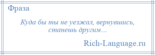 
    Куда бы ты не уезжал, вернувшись, станешь другим…