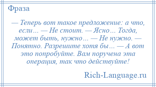 
    — Теперь вот такое предложение: а что, если… — Не стоит. — Ясно… Тогда, может быть, нужно… — Не нужно. — Понятно. Разрешите хотя бы… — А вот это попробуйте. Вам поручена эта операция, так что действуйте!