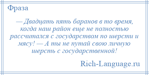 
    — Двадцать пять баранов в то время, когда наш район еще не полностью рассчитался с государством по шерсти и мясу! — А ты не путай свою личную шерсть с государственной!