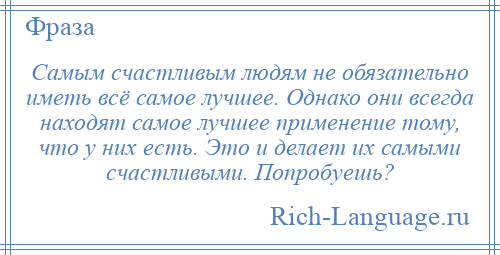 
    Самым счастливым людям не обязательно иметь всё самое лучшее. Однако они всегда находят самое лучшее применение тому, что у них есть. Это и делает их самыми счастливыми. Попробуешь?