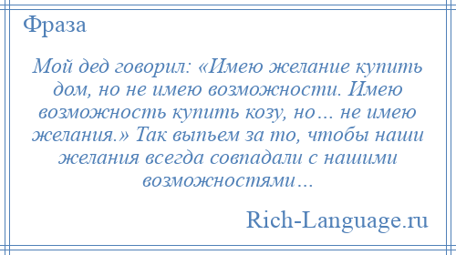 
    Мой дед говорил: «Имею желание купить дом, но не имею возможности. Имею возможность купить козу, но… не имею желания.» Так выпьем за то, чтобы наши желания всегда совпадали с нашими возможностями…