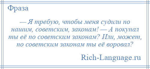 
    — Я требую, чтобы меня судили по нашим, советским, законам! — А покупал ты её по советским законам? Или, может, по советским законам ты её воровал?