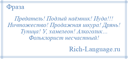 
    Предатель! Подлый наёмник! Иуда!!! Ничтожество! Продажная шкура! Дрянь! Тупица! У, хамелеон! Алкоголик… Фольклорист несчастный!