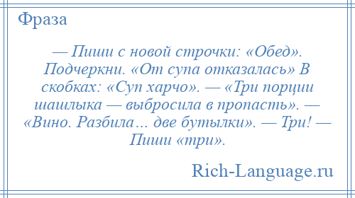 
    — Пиши с новой строчки: «Обед». Подчеркни. «От супа отказалась» В скобках: «Суп харчо». — «Три порции шашлыка — выбросила в пропасть». — «Вино. Разбила… две бутылки». — Три! — Пиши «три».