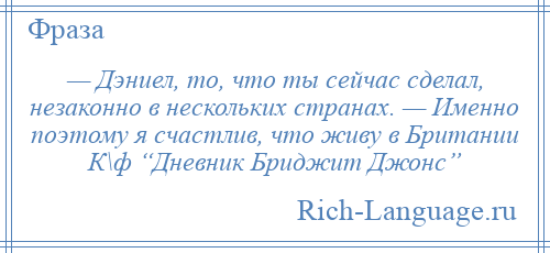 
    — Дэниел, то, что ты сейчас сделал, незаконно в нескольких странах. — Именно поэтому я счастлив, что живу в Британии К\ф “Дневник Бриджит Джонс”