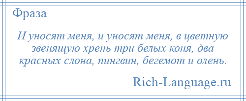 
    И уносят меня, и уносят меня, в цветную звенящую хрень три белых коня, два красных слона, пингвин, бегемот и олень.