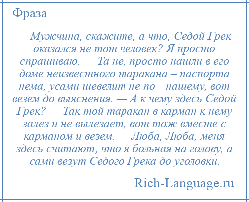 
    — Мужчина, скажите, а что, Седой Грек оказался не тот человек? Я просто спрашиваю. — Та не, просто нашли в его доме неизвестного таракана – паспорта нема, усами шевелит не по—нашему, вот везем до выяснения. — А к чему здесь Седой Грек? — Так той таракан в карман к нему залез и не вылезает, вот тож вместе с карманом и везем. — Люба, Люба, меня здесь считают, что я больная на голову, а сами везут Седого Грека до уголовки.