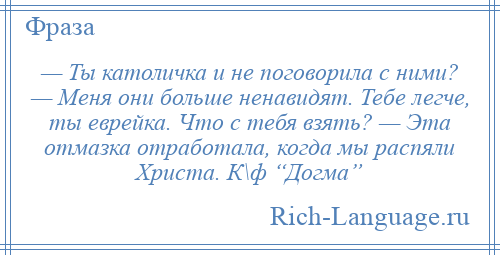 
    — Ты католичка и не поговорила с ними? — Меня они больше ненавидят. Тебе легче, ты еврейка. Что с тебя взять? — Эта отмазка отработала, когда мы распяли Христа. К\ф “Догма”