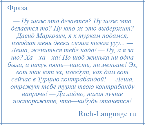 
    — Ну шож это делается? Ну шож это делается то? Ну кто ж это выдержит? Давид Маркович, я к туркам подамся, изводят меня девки своим телом ууу... — Леша, жениться тебе надо! — Ну, а я за шо? Ха—ха—ха! Но шоб жинька ни одна была, а штук пять—шисть, ни меньше! Эх, вот так вот эх, изведут, как дам вот сейчас в Турцию контрабандой! — Леша, отрежут тебе турки твою контрабанду напрочь! — Да ладно, наган лучше посторожите, что—нибудь отанется!