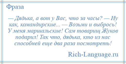 
    — Дядька, а вот у Вас, что за часы? — Ну как, командирские... — Возьми и выбрось! У меня маршальские! Сам товарищ Жуков подарил! Так что, дядька, кто из нас способней еще два раза посмотреть!