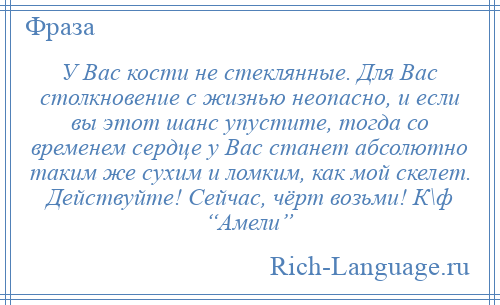 
    У Вас кости не стеклянные. Для Вас столкновение с жизнью неопасно, и если вы этот шанс упустите, тогда со временем сердце у Вас станет абсолютно таким же сухим и ломким, как мой скелет. Действуйте! Сейчас, чёрт возьми! К\ф “Амели”