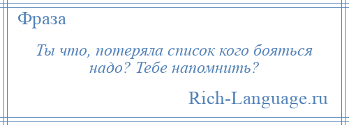 
    Ты что, потеряла список кого бояться надо? Тебе напомнить?