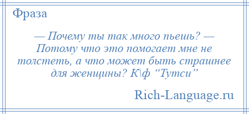 
    — Почему ты так много пьешь? — Потому что это помогает мне не толстеть, а что может быть страшнее для женщины? К\ф “Тутси”