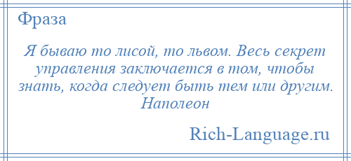 
    Я бываю то лисой, то львом. Весь секрет управления заключается в том, чтобы знать, когда следует быть тем или другим. Наполеон