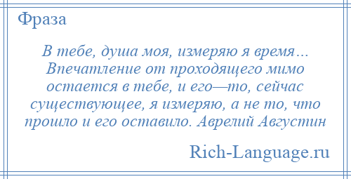 
    В тебе, душа моя, измеряю я время… Впечатление от проходящего мимо остается в тебе, и его—то, сейчас существующее, я измеряю, а не то, что прошло и его оставило. Аврелий Августин