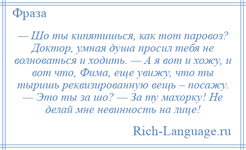 
    — Шо ты кипятишься, как тот паровоз? Доктор, умная душа просил тебя не волноваться и ходить. — А я вот и хожу, и вот что, Фима, еще увижу, что ты тыришь реквизированную вещь – посажу. — Это ты за шо? — За ту махорку! Не делай мне невинность на лице!