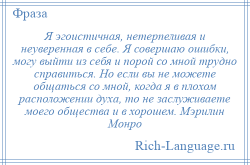 
    Я эгоистичная, нетерпеливая и неуверенная в себе. Я совершаю ошибки, могу выйти из себя и порой со мной трудно справиться. Но если вы не можете общаться со мной, когда я в плохом расположении духа, то не заслуживаете моего общества и в хорошем. Мэрилин Монро