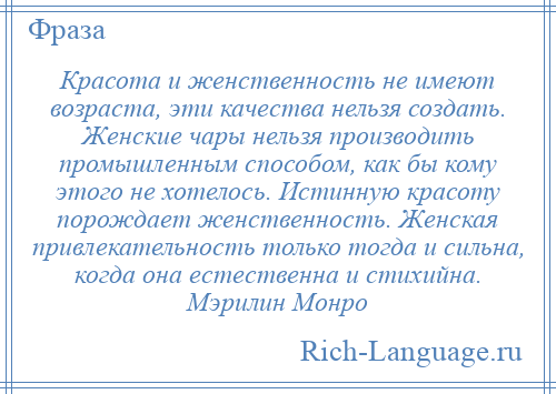 
    Красота и женственность не имеют возраста, эти качества нельзя создать. Женские чары нельзя производить промышленным способом, как бы кому этого не хотелось. Истинную красоту порождает женственность. Женская привлекательность только тогда и сильна, когда она естественна и стихийна. Мэрилин Монро