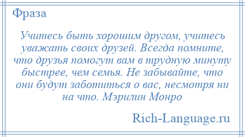 
    Учитесь быть хорошим другом, учитесь уважать своих друзей. Всегда помните, что друзья помогут вам в трудную минуту быстрее, чем семья. Не забывайте, что они будут заботиться о вас, несмотря ни на что. Мэрилин Монро