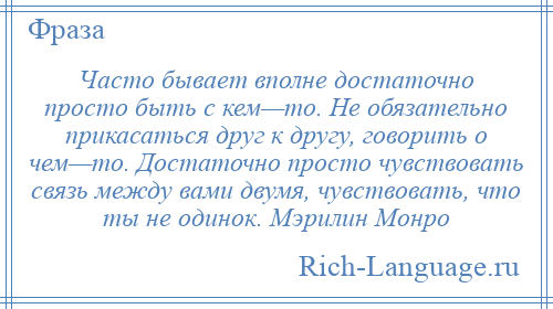 
    Часто бывает вполне достаточно просто быть с кем—то. Не обязательно прикасаться друг к другу, говорить о чем—то. Достаточно просто чувствовать связь между вами двумя, чувствовать, что ты не одинок. Мэрилин Монро