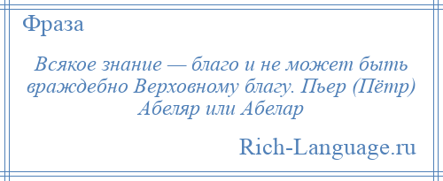 
    Всякое знание — благо и не может быть враждебно Верховному благу. Пьер (Пётр) Абеляр или Абелар