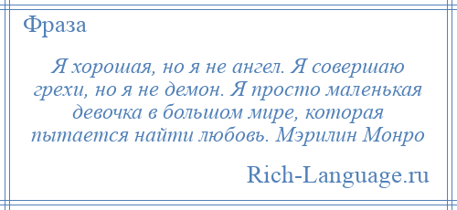 
    Я хорошая, но я не ангел. Я совершаю грехи, но я не демон. Я просто маленькая девочка в большом мире, которая пытается найти любовь. Мэрилин Монро