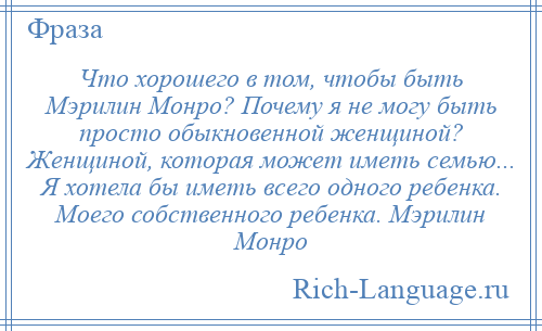 
    Что хорошего в том, чтобы быть Мэрилин Монро? Почему я не могу быть просто обыкновенной женщиной? Женщиной, которая может иметь семью... Я хотела бы иметь всего одного ребенка. Моего собственного ребенка. Мэрилин Монро