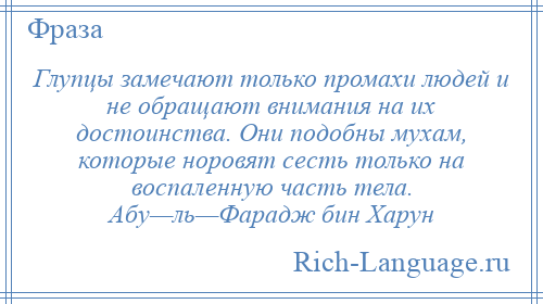 
    Глупцы замечают только промахи людей и не обращают внимания на их достоинства. Они подобны мухам, которые норовят сесть только на воспаленную часть тела. Абу—ль—Фарадж бин Харун