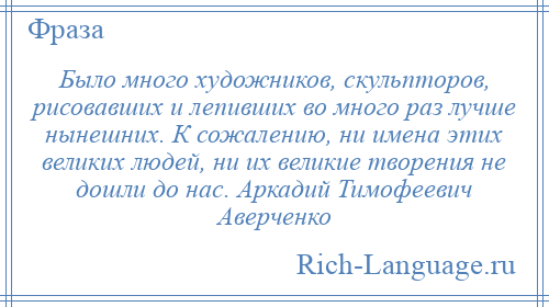 
    Было много художников, скульпторов, рисовавших и лепивших во много раз лучше нынешних. К сожалению, ни имена этих великих людей, ни их великие творения не дошли до нас. Аркадий Тимофеевич Аверченко