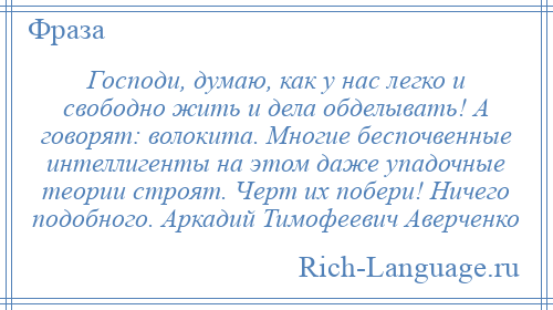 
    Господи, думаю, как у нас легко и свободно жить и дела обделывать! А говорят: волокита. Многие беспочвенные интеллигенты на этом даже упадочные теории строят. Черт их побери! Ничего подобного. Аркадий Тимофеевич Аверченко