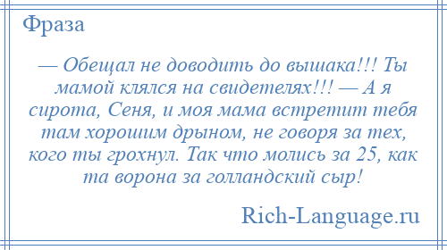 
    — Обещал не доводить до вышака!!! Ты мамой клялся на свидетелях!!! — А я сирота, Сеня, и моя мама встретит тебя там хорошим дрыном, не говоря за тех, кого ты грохнул. Так что молись за 25, как та ворона за голландский сыр!