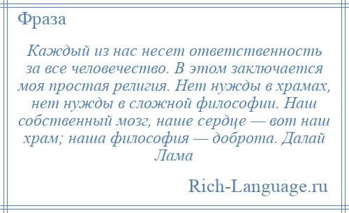 
    Каждый из нас несет ответственность за все человечество. В этом заключается моя простая религия. Нет нужды в храмах, нет нужды в сложной философии. Наш собственный мозг, наше сердце — вот наш храм; наша философия — доброта. Далай Лама