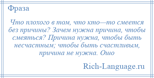 
    Что плохого в том, что кто—то смеется без причины? Зачем нужна причина, чтобы смеяться? Причина нужна, чтобы быть несчастным; чтобы быть счастливым, причина не нужна. Ошо