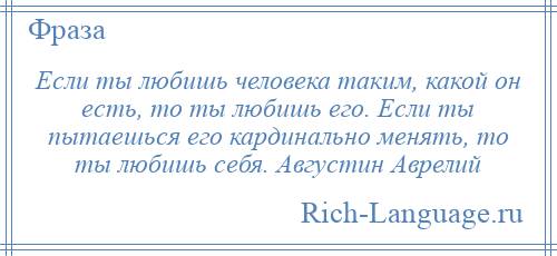 
    Если ты любишь человека таким, какой он есть, то ты любишь его. Если ты пытаешься его кардинально менять, то ты любишь себя. Августин Аврелий