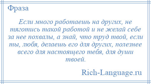 
    Если много работаешь на других, не тяготись такой работой и не желай себе за нее похвалы, а знай, что труд твой, если ты, любя, делаешь его для других, полезнее всего для настоящего тебя, для души твоей.
