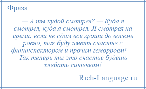 
    — А ты кудой смотрел? — Куда я смотрел, куда я смотрел. Я смотрел на время: если не сдам все гроши до восемь ровно, так буду иметь счастье с фининспектором и прочим геморроем! — Так теперь ты это счастье будешь хлебать ситечком!