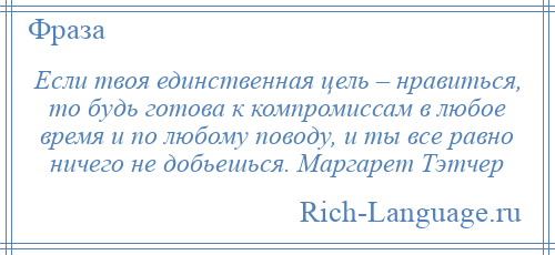 
    Если твоя единственная цель – нравиться, то будь готова к компромиссам в любое время и по любому поводу, и ты все равно ничего не добьешься. Маргарет Тэтчер