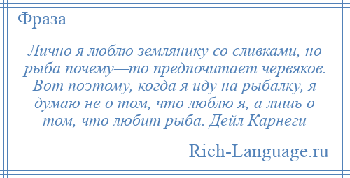 
    Лично я люблю землянику со сливками, но рыба почему—то предпочитает червяков. Вот поэтому, когда я иду на рыбалку, я думаю не о том, что люблю я, а лишь о том, что любит рыба. Дейл Карнеги