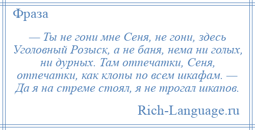 
    — Ты не гони мне Сеня, не гони, здесь Уголовный Розыск, а не баня, нема ни голых, ни дурных. Там отпечатки, Сеня, отпечатки, как клопы по всем шкафам. — Да я на стреме стоял, я не трогал шкапов.