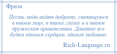 
    Пусть люди видят доброту, светящуюся в твоем лице, в твоих глазах и в твоем дружеском приветствии. Давайте все будем единым сердцем, единой любовью.