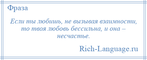 
    Если ты любишь, не вызывая взаимности, то твоя любовь бессильна, и она – несчастье.