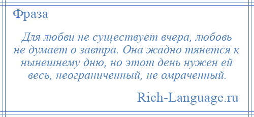 
    Для любви не существует вчера, любовь не думает о завтра. Она жадно тянется к нынешнему дню, но этот день нужен ей весь, неограниченный, не омраченный.